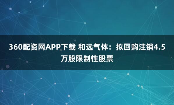 360配资网APP下载 和远气体：拟回购注销4.5万股限制性股票