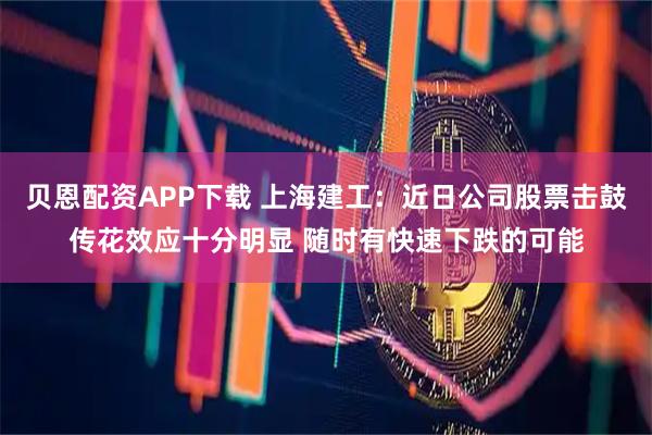 贝恩配资APP下载 上海建工：近日公司股票击鼓传花效应十分明显 随时有快速下跌的可能