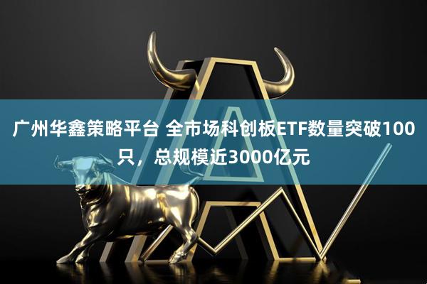 广州华鑫策略平台 全市场科创板ETF数量突破100只，总规模近3000亿元