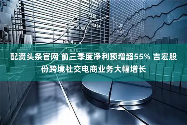 配资头条官网 前三季度净利预增超55% 吉宏股份跨境社交电商业务大幅增长