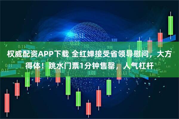 权威配资APP下载 全红婵接受省领导慰问，大方得体！跳水门票1分钟售罄，人气杠杆