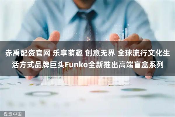 赤禹配资官网 乐享萌趣 创意无界 全球流行文化生活方式品牌巨头Funko全新推出高端盲盒系列