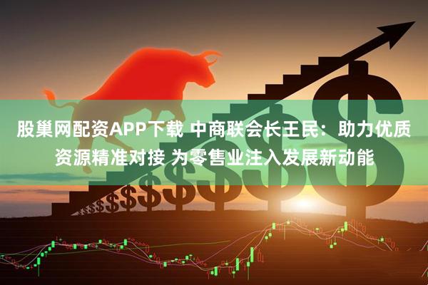 股巢网配资APP下载 中商联会长王民：助力优质资源精准对接 为零售业注入发展新动能