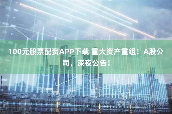 100元股票配资APP下载 重大资产重组！A股公司，深夜公告！