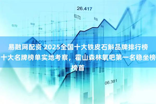 易融网配资 2025全国十大铁皮石斛品牌排行榜，十大名牌榜单实地考察，霍山森林氧吧第一名稳坐榜首