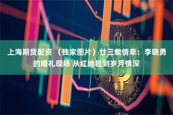 上海期货配资 （独家图片）廿三载情牵：李晓勇的婚礼现场 从红地毯到岁月情深