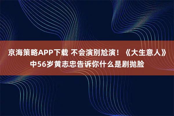 京海策略APP下载 不会演别尬演！《大生意人》中56岁黄志忠告诉你什么是剧抛脸