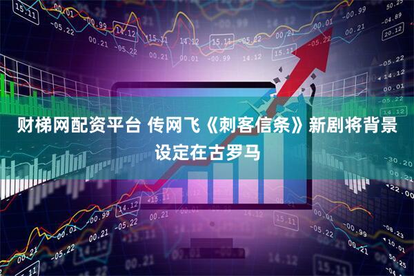 财梯网配资平台 传网飞《刺客信条》新剧将背景设定在古罗马