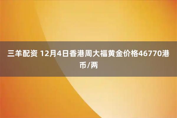 三羊配资 12月4日香港周大福黄金价格46770港币/两