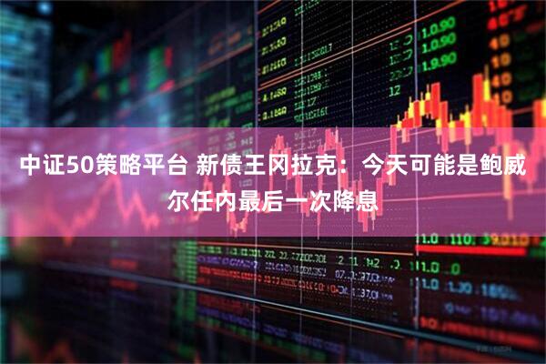 中证50策略平台 新债王冈拉克：今天可能是鲍威尔任内最后一次降息