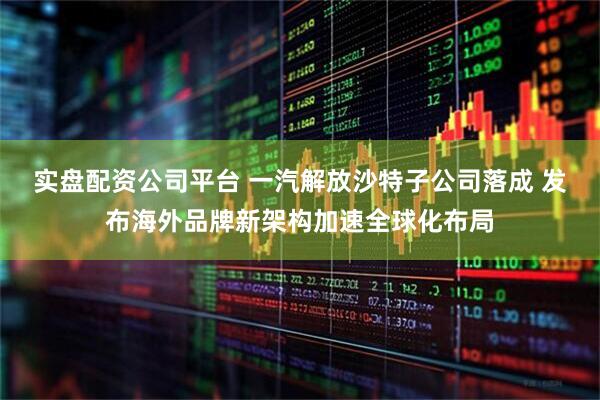 实盘配资公司平台 一汽解放沙特子公司落成 发布海外品牌新架构加速全球化布局
