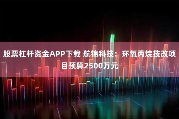 股票杠杆资金APP下载 航锦科技：环氧丙烷技改项目预算2500万元
