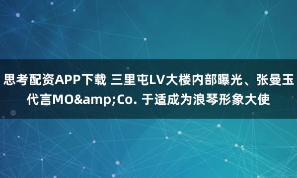 思考配资APP下载 三里屯LV大楼内部曝光、张曼玉代言MO&Co. 于适成为浪琴形象大使