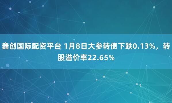 鑫创国际配资平台 1月8日大参转债下跌0.13%，转股溢价率22.65%
