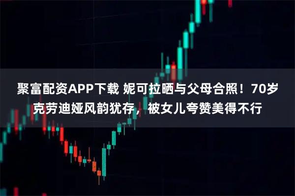 聚富配资APP下载 妮可拉晒与父母合照！70岁克劳迪娅风韵犹存，被女儿夸赞美得不行