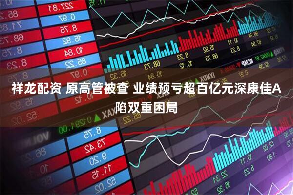 祥龙配资 原高管被查 业绩预亏超百亿元深康佳A陷双重困局