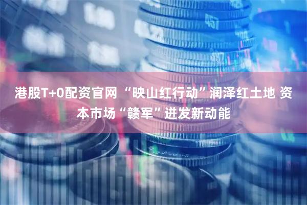 港股T+0配资官网 “映山红行动”润泽红土地 资本市场“赣军”迸发新动能