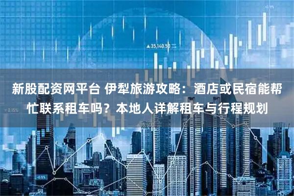 新股配资网平台 伊犁旅游攻略：酒店或民宿能帮忙联系租车吗？本地人详解租车与行程规划