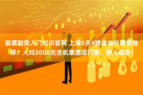 股票配资入门知识官网 上海5天4晚自由行套餐推荐：人均3000元含机票酒店门票，懒人福音！