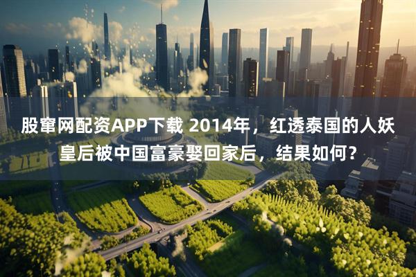 股窜网配资APP下载 2014年，红透泰国的人妖皇后被中国富豪娶回家后，结果如何？