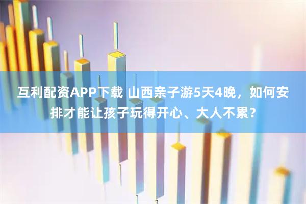 互利配资APP下载 山西亲子游5天4晚，如何安排才能让孩子玩得开心、大人不累？