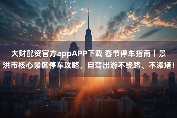 大财配资官方appAPP下载 春节停车指南｜景洪市核心景区停车攻略，自驾出游不绕路、不添堵！
