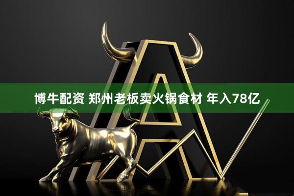 博牛配资 郑州老板卖火锅食材 年入78亿