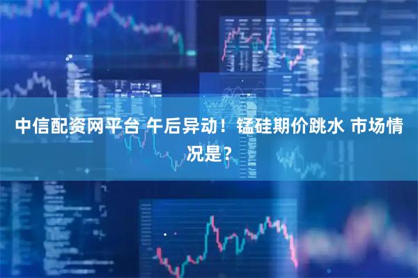 中信配资网平台 午后异动！锰硅期价跳水 市场情况是？