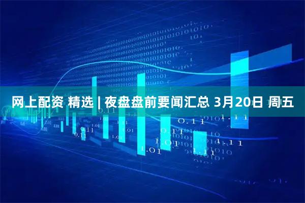 网上配资 精选 | 夜盘盘前要闻汇总 3月20日 周五
