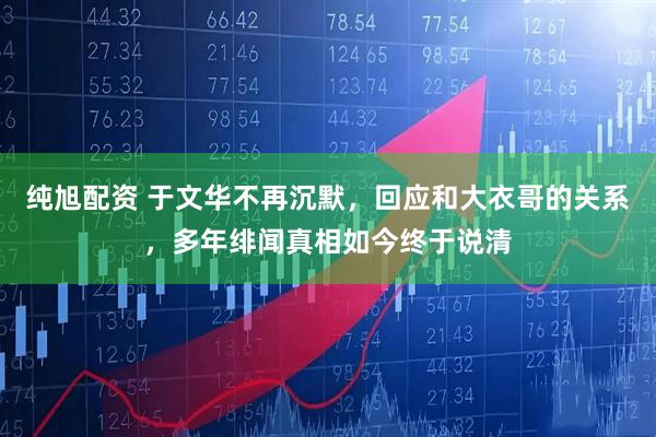 纯旭配资 于文华不再沉默，回应和大衣哥的关系，多年绯闻真相如今终于说清