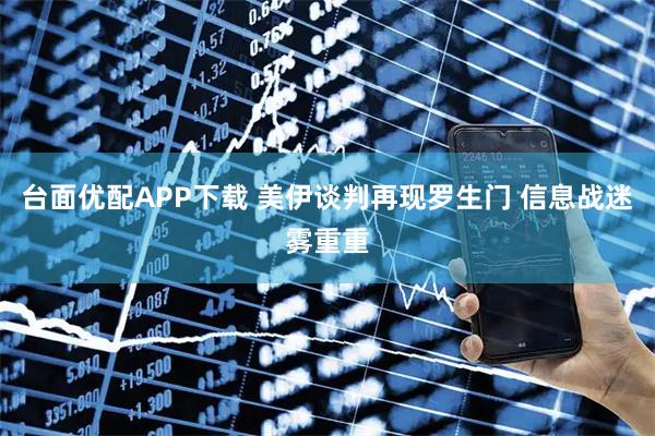 台面优配APP下载 美伊谈判再现罗生门 信息战迷雾重重
