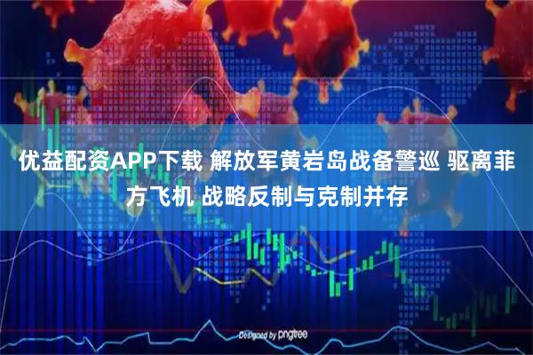优益配资APP下载 解放军黄岩岛战备警巡 驱离菲方飞机 战略反制与克制并存