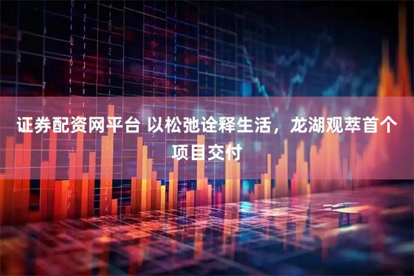 证券配资网平台 以松弛诠释生活，龙湖观萃首个项目交付