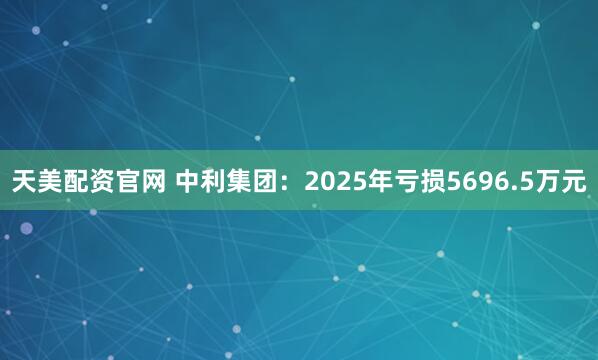 天美配资官网 中利集团：2025年亏损5696.5万元